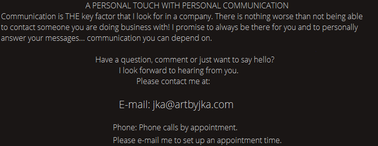 CONTACT INFORMATION.  A PERSONAL TOUCH WITH PERSONAL  COMMUNICATION. Communication is THE key factor that I look for in a company.There is nothing worse than not being able to contact someone you are doing business with. I promise to always be there for you and to personally answer your messages. Communication you can depend on. Have a question, comment or just want to say hello? I look forward to hearing from you. Please contact me at: E-mail jka@artbyjka.com. Phone calls by appointment. Please e-mail me to set up an appointment time.